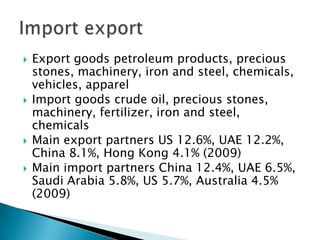    Export goods petroleum products, precious
    stones, machinery, iron and steel, chemicals,
    vehicles, apparel
   Import goods crude oil, precious stones,
    machinery, fertilizer, iron and steel,
    chemicals
   Main export partners US 12.6%, UAE 12.2%,
    China 8.1%, Hong Kong 4.1% (2009)
   Main import partners China 12.4%, UAE 6.5%,
    Saudi Arabia 5.8%, US 5.7%, Australia 4.5%
    (2009)
 
