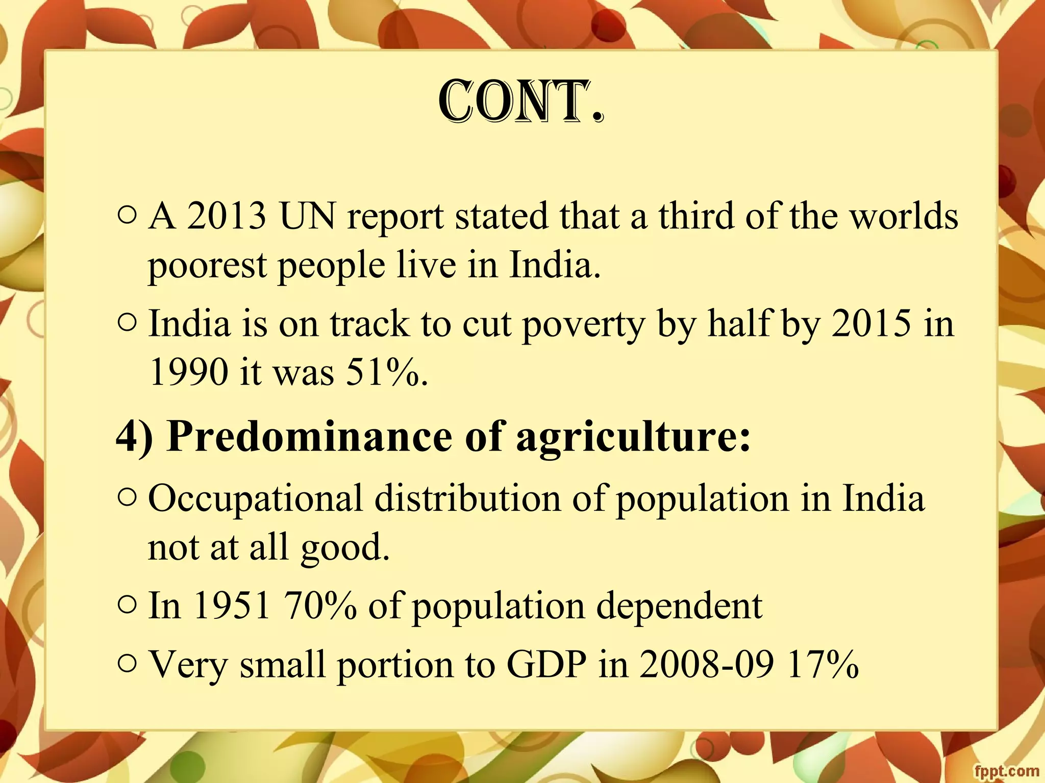 cont.
o A 2013 UN report stated that a third of the worlds
poorest people live in India.
o India is on track to cut poverty by half by 2015 in
1990 it was 51%.

4) Predominance of agriculture:
o Occupational distribution of population in India
not at all good.
o In 1951 70% of population dependent
o Very small portion to GDP in 2008-09 17%

 
