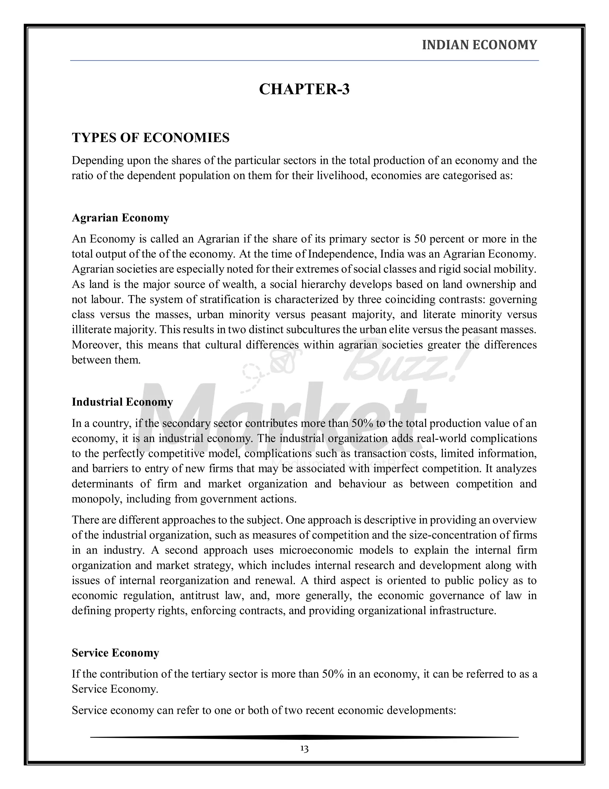 INDIAN ECONOMY
13
CHAPTER-3
TYPES OF ECONOMIES
Depending upon the shares of the particular sectors in the total production of an economy and the
ratio of the dependent population on them for their livelihood, economies are categorised as:
Agrarian Economy
An Economy is called an Agrarian if the share of its primary sector is 50 percent or more in the
total output of the of the economy. At the time of Independence, India was an Agrarian Economy.
Agrarian societies are especially noted for their extremes of social classes and rigid social mobility.
As land is the major source of wealth, a social hierarchy develops based on land ownership and
not labour. The system of stratification is characterized by three coinciding contrasts: governing
class versus the masses, urban minority versus peasant majority, and literate minority versus
illiterate majority. This results in two distinct subcultures the urban elite versus the peasant masses.
Moreover, this means that cultural differences within agrarian societies greater the differences
between them.
Industrial Economy
In a country, if the secondary sector contributes more than 50% to the total production value of an
economy, it is an industrial economy. The industrial organization adds real-world complications
to the perfectly competitive model, complications such as transaction costs, limited information,
and barriers to entry of new firms that may be associated with imperfect competition. It analyzes
determinants of firm and market organization and behaviour as between competition and
monopoly, including from government actions.
There are different approaches to the subject. One approach is descriptive in providing an overview
of the industrial organization, such as measures of competition and the size-concentration of firms
in an industry. A second approach uses microeconomic models to explain the internal firm
organization and market strategy, which includes internal research and development along with
issues of internal reorganization and renewal. A third aspect is oriented to public policy as to
economic regulation, antitrust law, and, more generally, the economic governance of law in
defining property rights, enforcing contracts, and providing organizational infrastructure.
Service Economy
If the contribution of the tertiary sector is more than 50% in an economy, it can be referred to as a
Service Economy.
Service economy can refer to one or both of two recent economic developments:
 