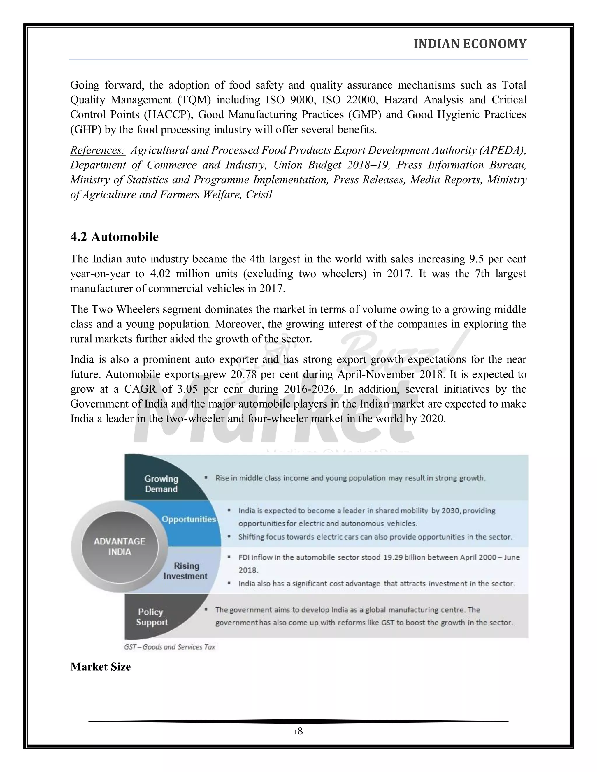INDIAN ECONOMY
18
Going forward, the adoption of food safety and quality assurance mechanisms such as Total
Quality Management (TQM) including ISO 9000, ISO 22000, Hazard Analysis and Critical
Control Points (HACCP), Good Manufacturing Practices (GMP) and Good Hygienic Practices
(GHP) by the food processing industry will offer several benefits.
References: Agricultural and Processed Food Products Export Development Authority (APEDA),
Department of Commerce and Industry, Union Budget 2018–19, Press Information Bureau,
Ministry of Statistics and Programme Implementation, Press Releases, Media Reports, Ministry
of Agriculture and Farmers Welfare, Crisil
4.2 Automobile
The Indian auto industry became the 4th largest in the world with sales increasing 9.5 per cent
year-on-year to 4.02 million units (excluding two wheelers) in 2017. It was the 7th largest
manufacturer of commercial vehicles in 2017.
The Two Wheelers segment dominates the market in terms of volume owing to a growing middle
class and a young population. Moreover, the growing interest of the companies in exploring the
rural markets further aided the growth of the sector.
India is also a prominent auto exporter and has strong export growth expectations for the near
future. Automobile exports grew 20.78 per cent during April-November 2018. It is expected to
grow at a CAGR of 3.05 per cent during 2016-2026. In addition, several initiatives by the
Government of India and the major automobile players in the Indian market are expected to make
India a leader in the two-wheeler and four-wheeler market in the world by 2020.
Market Size
 