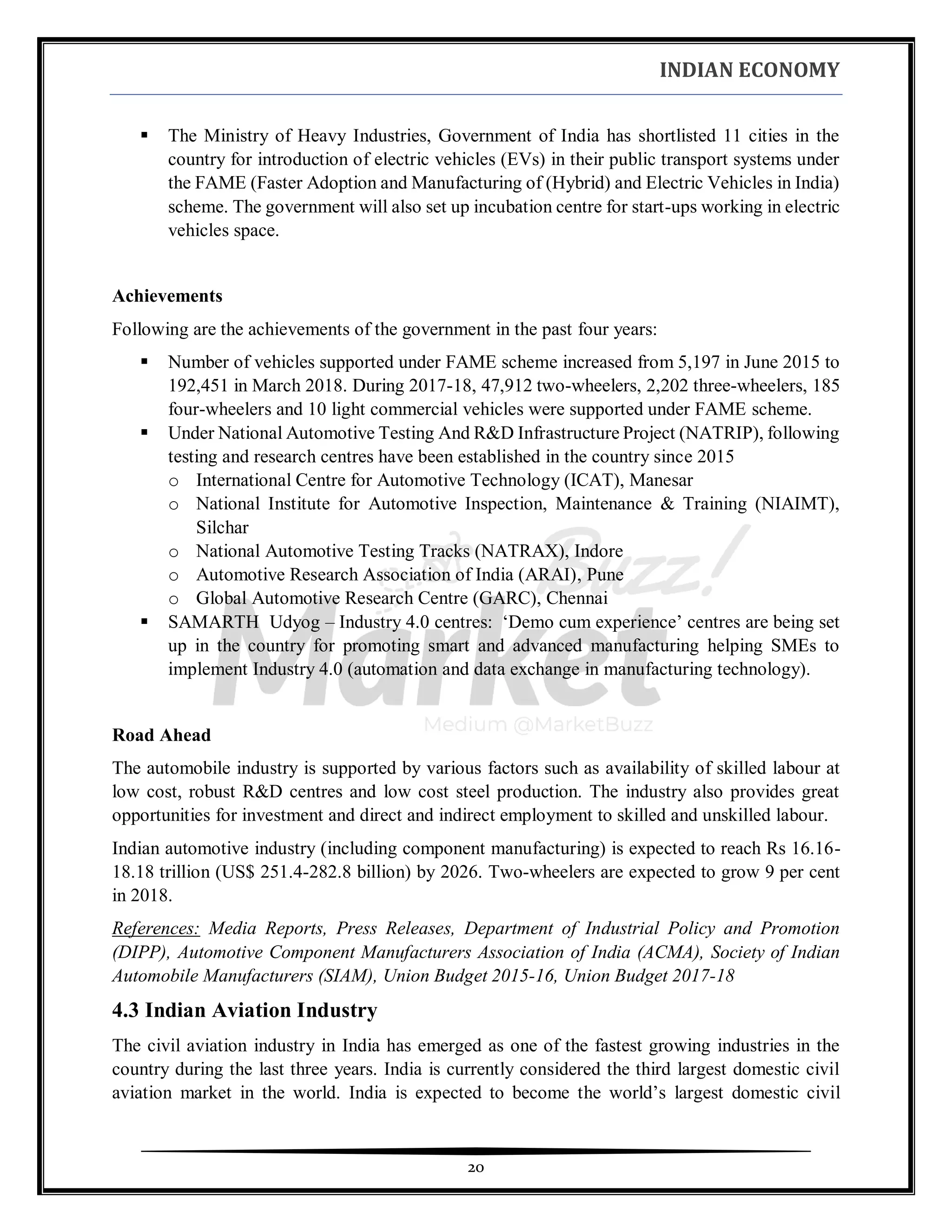 INDIAN ECONOMY
20
▪ The Ministry of Heavy Industries, Government of India has shortlisted 11 cities in the
country for introduction of electric vehicles (EVs) in their public transport systems under
the FAME (Faster Adoption and Manufacturing of (Hybrid) and Electric Vehicles in India)
scheme. The government will also set up incubation centre for start-ups working in electric
vehicles space.
Achievements
Following are the achievements of the government in the past four years:
▪ Number of vehicles supported under FAME scheme increased from 5,197 in June 2015 to
192,451 in March 2018. During 2017-18, 47,912 two-wheelers, 2,202 three-wheelers, 185
four-wheelers and 10 light commercial vehicles were supported under FAME scheme.
▪ Under National Automotive Testing And R&D Infrastructure Project (NATRIP), following
testing and research centres have been established in the country since 2015
o International Centre for Automotive Technology (ICAT), Manesar
o National Institute for Automotive Inspection, Maintenance & Training (NIAIMT),
Silchar
o National Automotive Testing Tracks (NATRAX), Indore
o Automotive Research Association of India (ARAI), Pune
o Global Automotive Research Centre (GARC), Chennai
▪ SAMARTH Udyog – Industry 4.0 centres: ‘Demo cum experience’ centres are being set
up in the country for promoting smart and advanced manufacturing helping SMEs to
implement Industry 4.0 (automation and data exchange in manufacturing technology).
Road Ahead
The automobile industry is supported by various factors such as availability of skilled labour at
low cost, robust R&D centres and low cost steel production. The industry also provides great
opportunities for investment and direct and indirect employment to skilled and unskilled labour.
Indian automotive industry (including component manufacturing) is expected to reach Rs 16.16-
18.18 trillion (US$ 251.4-282.8 billion) by 2026. Two-wheelers are expected to grow 9 per cent
in 2018.
References: Media Reports, Press Releases, Department of Industrial Policy and Promotion
(DIPP), Automotive Component Manufacturers Association of India (ACMA), Society of Indian
Automobile Manufacturers (SIAM), Union Budget 2015-16, Union Budget 2017-18
4.3 Indian Aviation Industry
The civil aviation industry in India has emerged as one of the fastest growing industries in the
country during the last three years. India is currently considered the third largest domestic civil
aviation market in the world. India is expected to become the world’s largest domestic civil
 