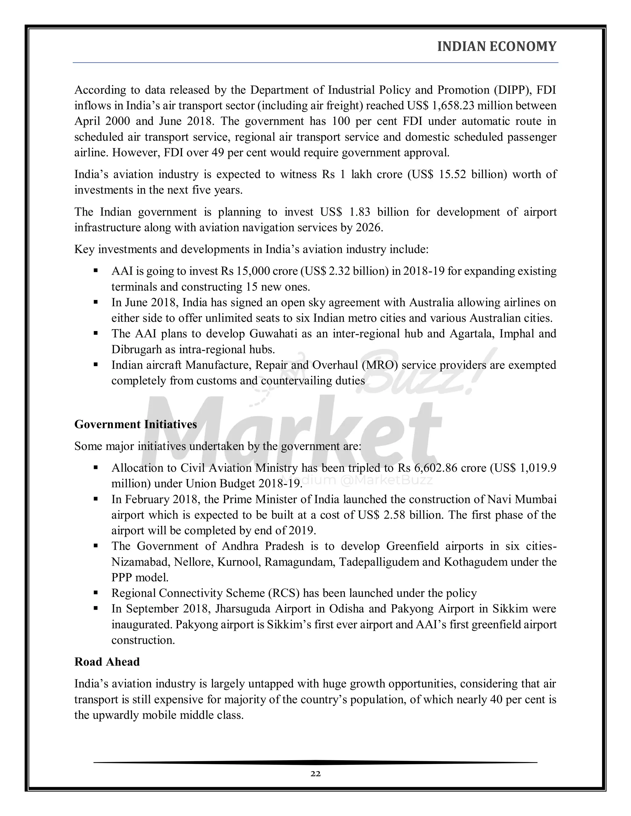 INDIAN ECONOMY
22
According to data released by the Department of Industrial Policy and Promotion (DIPP), FDI
inflows in India’s air transport sector (including air freight) reached US$ 1,658.23 million between
April 2000 and June 2018. The government has 100 per cent FDI under automatic route in
scheduled air transport service, regional air transport service and domestic scheduled passenger
airline. However, FDI over 49 per cent would require government approval.
India’s aviation industry is expected to witness Rs 1 lakh crore (US$ 15.52 billion) worth of
investments in the next five years.
The Indian government is planning to invest US$ 1.83 billion for development of airport
infrastructure along with aviation navigation services by 2026.
Key investments and developments in India’s aviation industry include:
▪ AAI is going to invest Rs 15,000 crore (US$ 2.32 billion) in 2018-19 for expanding existing
terminals and constructing 15 new ones.
▪ In June 2018, India has signed an open sky agreement with Australia allowing airlines on
either side to offer unlimited seats to six Indian metro cities and various Australian cities.
▪ The AAI plans to develop Guwahati as an inter-regional hub and Agartala, Imphal and
Dibrugarh as intra-regional hubs.
▪ Indian aircraft Manufacture, Repair and Overhaul (MRO) service providers are exempted
completely from customs and countervailing duties
Government Initiatives
Some major initiatives undertaken by the government are:
▪ Allocation to Civil Aviation Ministry has been tripled to Rs 6,602.86 crore (US$ 1,019.9
million) under Union Budget 2018-19.
▪ In February 2018, the Prime Minister of India launched the construction of Navi Mumbai
airport which is expected to be built at a cost of US$ 2.58 billion. The first phase of the
airport will be completed by end of 2019.
▪ The Government of Andhra Pradesh is to develop Greenfield airports in six cities-
Nizamabad, Nellore, Kurnool, Ramagundam, Tadepalligudem and Kothagudem under the
PPP model.
▪ Regional Connectivity Scheme (RCS) has been launched under the policy
▪ In September 2018, Jharsuguda Airport in Odisha and Pakyong Airport in Sikkim were
inaugurated. Pakyong airport is Sikkim’s first ever airport and AAI’s first greenfield airport
construction.
Road Ahead
India’s aviation industry is largely untapped with huge growth opportunities, considering that air
transport is still expensive for majority of the country’s population, of which nearly 40 per cent is
the upwardly mobile middle class.
 