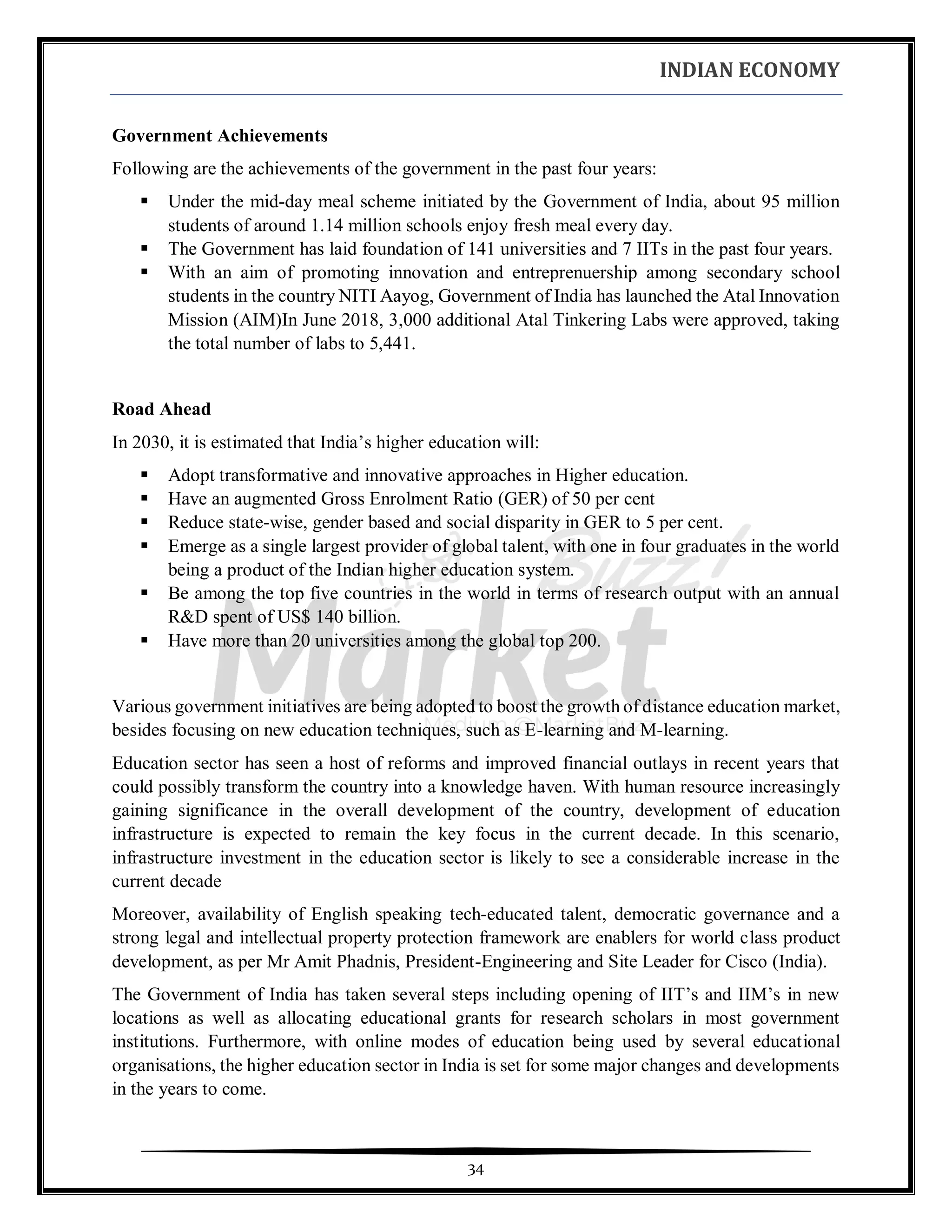 INDIAN ECONOMY
34
Government Achievements
Following are the achievements of the government in the past four years:
▪ Under the mid-day meal scheme initiated by the Government of India, about 95 million
students of around 1.14 million schools enjoy fresh meal every day.
▪ The Government has laid foundation of 141 universities and 7 IITs in the past four years.
▪ With an aim of promoting innovation and entreprenuership among secondary school
students in the country NITI Aayog, Government of India has launched the Atal Innovation
Mission (AIM)In June 2018, 3,000 additional Atal Tinkering Labs were approved, taking
the total number of labs to 5,441.
Road Ahead
In 2030, it is estimated that India’s higher education will:
▪ Adopt transformative and innovative approaches in Higher education.
▪ Have an augmented Gross Enrolment Ratio (GER) of 50 per cent
▪ Reduce state-wise, gender based and social disparity in GER to 5 per cent.
▪ Emerge as a single largest provider of global talent, with one in four graduates in the world
being a product of the Indian higher education system.
▪ Be among the top five countries in the world in terms of research output with an annual
R&D spent of US$ 140 billion.
▪ Have more than 20 universities among the global top 200.
Various government initiatives are being adopted to boost the growth of distance education market,
besides focusing on new education techniques, such as E-learning and M-learning.
Education sector has seen a host of reforms and improved financial outlays in recent years that
could possibly transform the country into a knowledge haven. With human resource increasingly
gaining significance in the overall development of the country, development of education
infrastructure is expected to remain the key focus in the current decade. In this scenario,
infrastructure investment in the education sector is likely to see a considerable increase in the
current decade
Moreover, availability of English speaking tech-educated talent, democratic governance and a
strong legal and intellectual property protection framework are enablers for world class product
development, as per Mr Amit Phadnis, President-Engineering and Site Leader for Cisco (India).
The Government of India has taken several steps including opening of IIT’s and IIM’s in new
locations as well as allocating educational grants for research scholars in most government
institutions. Furthermore, with online modes of education being used by several educational
organisations, the higher education sector in India is set for some major changes and developments
in the years to come.
 