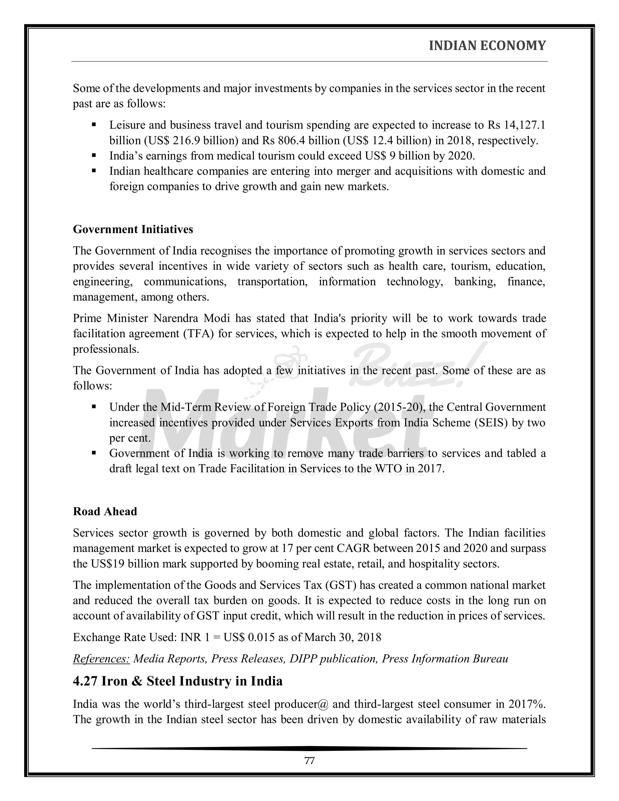 INDIAN ECONOMY
77
Some of the developments and major investments by companies in the services sector in the recent
past are as follows:
▪ Leisure and business travel and tourism spending are expected to increase to Rs 14,127.1
billion (US$ 216.9 billion) and Rs 806.4 billion (US$ 12.4 billion) in 2018, respectively.
▪ India’s earnings from medical tourism could exceed US$ 9 billion by 2020.
▪ Indian healthcare companies are entering into merger and acquisitions with domestic and
foreign companies to drive growth and gain new markets.
Government Initiatives
The Government of India recognises the importance of promoting growth in services sectors and
provides several incentives in wide variety of sectors such as health care, tourism, education,
engineering, communications, transportation, information technology, banking, finance,
management, among others.
Prime Minister Narendra Modi has stated that India's priority will be to work towards trade
facilitation agreement (TFA) for services, which is expected to help in the smooth movement of
professionals.
The Government of India has adopted a few initiatives in the recent past. Some of these are as
follows:
▪ Under the Mid-Term Review of Foreign Trade Policy (2015-20), the Central Government
increased incentives provided under Services Exports from India Scheme (SEIS) by two
per cent.
▪ Government of India is working to remove many trade barriers to services and tabled a
draft legal text on Trade Facilitation in Services to the WTO in 2017.
Road Ahead
Services sector growth is governed by both domestic and global factors. The Indian facilities
management market is expected to grow at 17 per cent CAGR between 2015 and 2020 and surpass
the US$19 billion mark supported by booming real estate, retail, and hospitality sectors.
The implementation of the Goods and Services Tax (GST) has created a common national market
and reduced the overall tax burden on goods. It is expected to reduce costs in the long run on
account of availability of GST input credit, which will result in the reduction in prices of services.
Exchange Rate Used: INR 1 = US$ 0.015 as of March 30, 2018
References: Media Reports, Press Releases, DIPP publication, Press Information Bureau
4.27 Iron & Steel Industry in India
India was the world’s third-largest steel producer@ and third-largest steel consumer in 2017%.
The growth in the Indian steel sector has been driven by domestic availability of raw materials
 