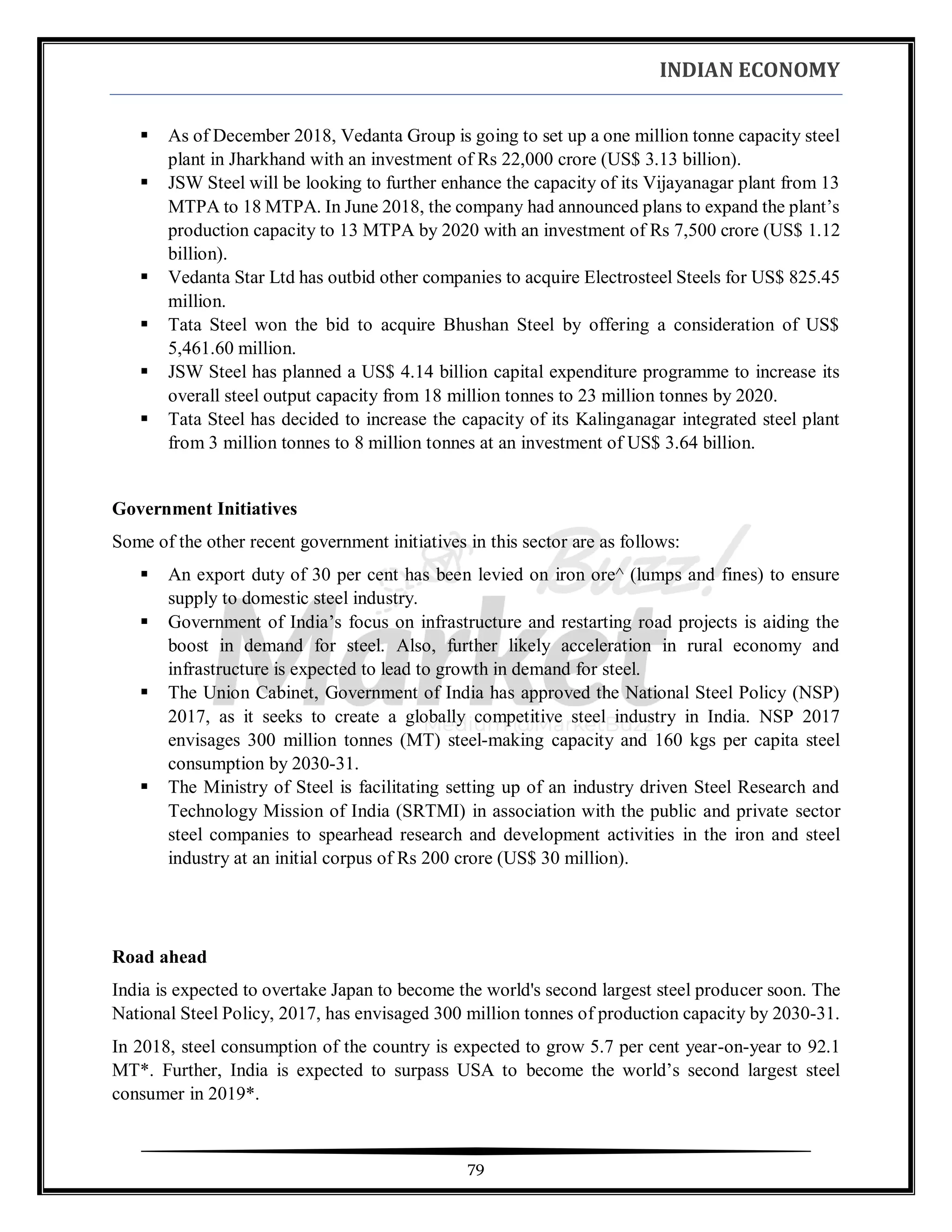 INDIAN ECONOMY
79
▪ As of December 2018, Vedanta Group is going to set up a one million tonne capacity steel
plant in Jharkhand with an investment of Rs 22,000 crore (US$ 3.13 billion).
▪ JSW Steel will be looking to further enhance the capacity of its Vijayanagar plant from 13
MTPA to 18 MTPA. In June 2018, the company had announced plans to expand the plant’s
production capacity to 13 MTPA by 2020 with an investment of Rs 7,500 crore (US$ 1.12
billion).
▪ Vedanta Star Ltd has outbid other companies to acquire Electrosteel Steels for US$ 825.45
million.
▪ Tata Steel won the bid to acquire Bhushan Steel by offering a consideration of US$
5,461.60 million.
▪ JSW Steel has planned a US$ 4.14 billion capital expenditure programme to increase its
overall steel output capacity from 18 million tonnes to 23 million tonnes by 2020.
▪ Tata Steel has decided to increase the capacity of its Kalinganagar integrated steel plant
from 3 million tonnes to 8 million tonnes at an investment of US$ 3.64 billion.
Government Initiatives
Some of the other recent government initiatives in this sector are as follows:
▪ An export duty of 30 per cent has been levied on iron ore^ (lumps and fines) to ensure
supply to domestic steel industry.
▪ Government of India’s focus on infrastructure and restarting road projects is aiding the
boost in demand for steel. Also, further likely acceleration in rural economy and
infrastructure is expected to lead to growth in demand for steel.
▪ The Union Cabinet, Government of India has approved the National Steel Policy (NSP)
2017, as it seeks to create a globally competitive steel industry in India. NSP 2017
envisages 300 million tonnes (MT) steel-making capacity and 160 kgs per capita steel
consumption by 2030-31.
▪ The Ministry of Steel is facilitating setting up of an industry driven Steel Research and
Technology Mission of India (SRTMI) in association with the public and private sector
steel companies to spearhead research and development activities in the iron and steel
industry at an initial corpus of Rs 200 crore (US$ 30 million).
Road ahead
India is expected to overtake Japan to become the world's second largest steel producer soon. The
National Steel Policy, 2017, has envisaged 300 million tonnes of production capacity by 2030-31.
In 2018, steel consumption of the country is expected to grow 5.7 per cent year-on-year to 92.1
MT*. Further, India is expected to surpass USA to become the world’s second largest steel
consumer in 2019*.
 