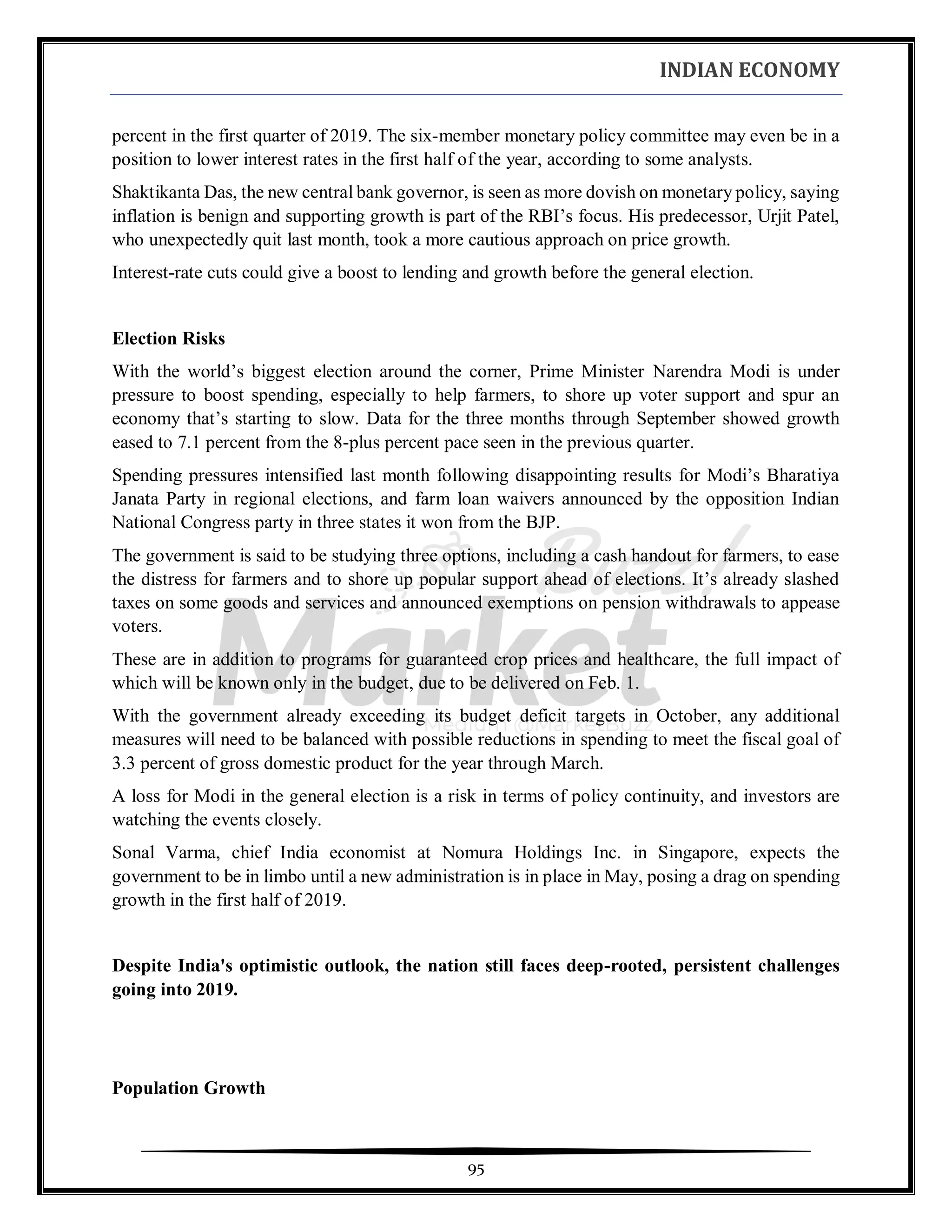 INDIAN ECONOMY
95
percent in the first quarter of 2019. The six-member monetary policy committee may even be in a
position to lower interest rates in the first half of the year, according to some analysts.
Shaktikanta Das, the new central bank governor, is seen as more dovish on monetary policy, saying
inflation is benign and supporting growth is part of the RBI’s focus. His predecessor, Urjit Patel,
who unexpectedly quit last month, took a more cautious approach on price growth.
Interest-rate cuts could give a boost to lending and growth before the general election.
Election Risks
With the world’s biggest election around the corner, Prime Minister Narendra Modi is under
pressure to boost spending, especially to help farmers, to shore up voter support and spur an
economy that’s starting to slow. Data for the three months through September showed growth
eased to 7.1 percent from the 8-plus percent pace seen in the previous quarter.
Spending pressures intensified last month following disappointing results for Modi’s Bharatiya
Janata Party in regional elections, and farm loan waivers announced by the opposition Indian
National Congress party in three states it won from the BJP.
The government is said to be studying three options, including a cash handout for farmers, to ease
the distress for farmers and to shore up popular support ahead of elections. It’s already slashed
taxes on some goods and services and announced exemptions on pension withdrawals to appease
voters.
These are in addition to programs for guaranteed crop prices and healthcare, the full impact of
which will be known only in the budget, due to be delivered on Feb. 1.
With the government already exceeding its budget deficit targets in October, any additional
measures will need to be balanced with possible reductions in spending to meet the fiscal goal of
3.3 percent of gross domestic product for the year through March.
A loss for Modi in the general election is a risk in terms of policy continuity, and investors are
watching the events closely.
Sonal Varma, chief India economist at Nomura Holdings Inc. in Singapore, expects the
government to be in limbo until a new administration is in place in May, posing a drag on spending
growth in the first half of 2019.
Despite India's optimistic outlook, the nation still faces deep-rooted, persistent challenges
going into 2019.
Population Growth
 
