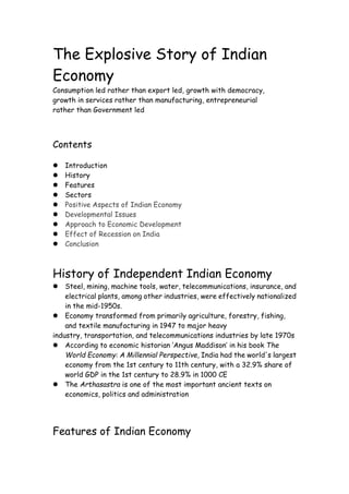 The Explosive Story of Indian
Economy
Consumption led rather than export led, growth with democracy,
growth in services rather than manufacturing, entrepreneurial
rather than Government led
Contents
 Introduction
 History
 Features
 Sectors
 Positive Aspects of Indian Economy
 Developmental Issues
 Approach to Economic Development
 Effect of Recession on India
 Conclusion
History of Independent Indian Economy
 Steel, mining, machine tools, water, telecommunications, insurance, and
electrical plants, among other industries, were effectively nationalized
in the mid-1950s.
 Economy transformed from primarily agriculture, forestry, fishing,
and textile manufacturing in 1947 to major heavy
industry, transportation, and telecommunications industries by late 1970s
 According to economic historian ‘Angus Maddison’ in his book The
World Economy: A Millennial Perspective, India had the world's largest
economy from the 1st century to 11th century, with a 32.9% share of
world GDP in the 1st century to 28.9% in 1000 CE
 The Arthasastra is one of the most important ancient texts on
economics, politics and administration
Features of Indian Economy
 