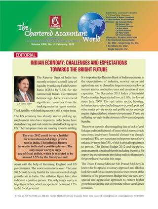 EDITORIAL
Volume XXIII, No. 2, February, 2012
CA Vinod Jain*
* Mr. Vinod Jain, FCA, FCS, FICWA, LL.B., DISA (ICA), Chairman, INMACS and Vinod Kumar & Associates, Member, Central Council, ICAI. vinodjain@inmacs.com, vinodjainca@gmail.com, +91 9811040004
INDIANECONOMY:CHALLENGESANDEXPECTATIONS
TOWARDS THE BRIGHT FUTURE
The Reserve Bank of India has
recently released a small dose of
liquiditybyreducingCashReserve
Ratio (CRR) by 0.5% for the
commercial banks. Government
borrowings have swallowed
significant resources from the
banking sector in recent months.
TheLiquiditywithbankingsectorisstillamajorissue.
The US economy has already started picking up,
employment rates have improved, order books have
startedmovingandrealestatehasstartedlookingupin
US. The European crises are moving towards settling
down with the help of Germany, England and US
governments. The worst seems to be over. The year
2012 could be very fruitful for reinstatement of a high
growth rate in India. The inflation figure have also
indicated a positive picture. The only major worry is
largefiscaldeficit,whichisexpectedtobearound3.5%
by the fiscal year end.
The year 2012 could be very fruitful
for reinstatement of a high growth
rate in India. The inflation figures
have also indicated a positive picture. The
only major worry is large
gap of fiscal deficit, which is expected to be
around 3.5% by the fiscal year end.
ItisimportantforReserveBankofIndiatocomeupto
the expectations of industry, service sector and
agriculture and to chanalize larger resources at lower
interest rate to productive uses and creation of new
capacities. The December 2011 Index of Industrial
Production has been at a tad low, at 1.8%, the lowest
since July 2009. The real estate sector, housing,
infrastructure sector including power, road, port and
other major private sector and public sector projects
requirehighcapitalandintensiveinvestments.These are
suffering severely in the absence of low rate adequate
liquidity.
The power sector is also struggling due to lack of coal
linkageandnondisbursalofloanswhichwerealready
sanctioned and where financial closure was already
completed.Thenewsanctionsinthepowersectorhave
reducedbymorethan75%,whichiscriticalimpediment
to growth. The Union Budget 2012 and the policy
announcementcontainedthereinincludingincentivefor
improvingthesentimentprovidingrealisticframework
for growth are crucial at this stage.
The Union Finance Minister Mr. Pranab Mukherji is
known for his special visionary approach and all of us
look forward for a concrete positive movement at the
initiativeofthegovernment.Budgetthisyearneedvery
special and aggressive approach to restore higher
growth in economy and to reinstate robust confidence
inmasses.
 