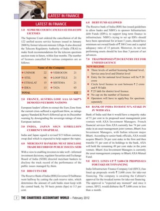 2 THE CHARTERED ACCOUNTANT WORLD – February 2012
LATEST IN FINANCE
LATEST IN FINANCE
1.0 SUPREMECOURTCANCELS122TELECOM
LICENSES
The Supreme Court ordered the cancellation of all the
122 unified access service licenses issued in January
2008 by former telecom ministerARaja. It also directed
the Telecom Regulatory Authority of India (TRAI) to
make fresh recommendations for the telecom spectrum
auction route in future, within four months. The number
of licenses cancelled for various companies are as
follows:
Name of the Company
v UNINOR 22 v VIDEOCON 21
v STEL 06 v LOOP TELE 21
v ETISALAT 15 v SISTEMA 21
v IDEA 13 v TATA 03
TOTAL 122
2.0 FRANCE, AUSTRIA LOSE AAA AS S&P'S
DEMOTES 9 EUROPE NATIONS
European leaders' efforts to extract the Euro Zone from
the current crisis suffered a significant blow, as ratings
agency Standard & Poor's followed up on its December
warning by downgrading the sovereign ratings of nine
European nations.
3.0 INDIA, JAPAN SIGN $15BILLION
CURRENCYSWAPDEAL
India and Japan signed a revised $15 billion currency
swap deal which is expected to help support the rupee.
4.0 MERCHANT BANKERS MUST DISCLOSE
TRADE RECORD OF PUBLIC ISSUES: SEBI
With a view to enabling investors to take well - informed
investment decisions, regulator Securities and Exchange
Board of India (SEBI) directed merchant bankers to
disclose the track record of the performance of the
public issues managed by them.
5.0 RBI CUTS CRR
The Reserve Bank of India (RBI) Governor D Subbarao
went halfway by cutting the cash reserve ratio, which
determines the amount of cash banks must keep with
the central bank, by 50 basis points (bps) to 5.5 per
cent.
6.0 DEBT FUNDALLOWED
The Reserve bank of India (RBI) has issued guidelines
to allow banks and NBFCs to sponsor Infrastructure
debt Funds (IDFs), to support long term finance in
infrastructure. NBFCs trying to set up IDFs should
have been operational for at least 5 years, should have
minimum net owned funds of ` 300 Crore and a capital
adequacy ratio of 15 percent. Moreover, its net non
performing assets should be less than 3 percent of net
advances.
7.0 TRAI PROPOSES ` 20 CR ENTRY FEE FOR
UNIFIED LICENCE
NEWREGIME
v Three levels of unified licensing-National level,
Service area level and District level
v Entry fee for national level licence will be ` 20
crore
v Circle level licence to cost between ` 2 crore
and ` 50 lakh
v ` 25 lakh for district level licence.
v No cap on the number of licences
v Operators will have to apply/buy for spectrum
separately
8.0 BANK OF INDIA TO HAVE 51% STAKE IN
JV WITH AXA
Bank of India said that it would have a majority stake
of 51 per cent in its proposed asset management joint
venture with AXA Investment Managers. French
financial services firm AXA currently has 74 per cent
stake in an asset management joint venture, Bharti Axa
Investment Managers, with Indian telecom major
Bharti. According to senior bank officials, AXA would
acquire Bharti's 26 per cent stake in the firm and then
transfer 51 per cent of its holdings to the bank. AXA
will hold the remaining 49 per cent stake in the joint
venture. Bharti Axa Investment Managers is currently
the asset management company to Bharti AXA Mutual
Fund.
9.0 IIFCL LINES UP ` 3,600-CR PROPOSALS
FORTAKE-OUTFINANCING
India Infrastructure Finance Company Ltd (IIFCL) has
lined up proposals worth ` 3,600 crore for take-out
financing. The company is awaiting the Cabinet's
approval for the tweaked norms for take-out financing.
The approval is "expected any moment" and once it
comes, IIFCL would disburse the ` 3,600 crore in less
than a month.
 