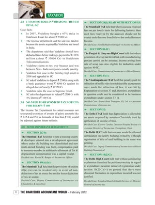 6 THE CHARTERED ACCOUNTANT WORLD – February 2012
TAXATION
4.0 SOMEIMPORTANTJUDGEMENTS
SECTION 2(24):
The Mumbai ITAT held that where a housing society
& developer entered into a development agreement
where under old building was demolished and new
multi-storied building was built, compensation paid
to assessee-member in addition to allotment of flat &
displacement compensation was a capital receipt.
Decided case: Kushal K. Bangia v/s Income-tax Officer
SECTION 40(a) (ia):
The Mumbai ITAT held that the provisions of section
40(a) (ia) can be invoked only in event of non-
deduction of tax at source but not for lesser deduction
of tax at source.
Decided Case: Deputy Commissioner of Income-tax v/s
Chandabhoy & Jassobhoy
SECTION 28(i), READ WITH SECTION 15:
The Mumbai ITAT held that where assessee received
fees on per hourly basis for delivering lectures, then
such fees received by the assessee should not be
treated under Income from Salaries but under Business
Income.
Decided Case: Hardik Bhadresh Bengali v/s Income-tax Officer.
SECTION 80-IC:
The Punjab & Haryana High Court held that where
generation of scrap had direct link with manufacturing
process carried out by assessee, income arising from
sale of scrap was also eligible for deduction under
section 80-IC.
Decided Case: Commissioner of Income-tax v/s Micro Turners.
SECTION 37(1):
The Visakhapatnam ITAT held that penalty paid for
infraction of traffic rules is not deductible as payments
were made for infraction of law, it was hit by
Explanation to section 37 and, therefore, expenditure
in question could not be considered to be business
expenditure under section 37(1).
Decided Case: Kranti Road Transport (P.) Ltd. v/s Assistant
Commissioner of Income-tax.
SECTION 32:
The Delhi ITAT held that depreciation is allowable
on assets acquired by assessee-Charitable trust by
application of income of trust.
Decided Case: Escorts Cardiac Diseases Hospital Society v/s
Assistant Director of Income-tax (Exemption), Trust.
The Delhi ITAT held that assessee would be allowed
depreciation on factory building owned by it though
registration of title of said building in its name was
pending.
Decided Case: Deputy Commissioner of Income-tax v/s Biltech
Building Elements Ltd.
SECTION 10(23C):
The Delhi High Court held that without considering
explanation furnished by petitioner-society in regard
to expenditure incurred, denial of registration under
section 10(23C)(iv) on ground that there were
abnormal fluctuation in expenditure incurred was not
justified.
Decided Case: Synodical Board of Health Services v/s Director
General of Income-tax.
2.0 I-T HAS NO ROLE IN VODAFONE - HUTCH
DEAL: SC
Case facts:
In 2007, Vodafone bought a 67% stake in
Hutchison Essar for about ` 55000 cr.
The revenue department said the sale was taxable
because the assets acquired by Vodafone are based
in India.
The department said that Vodafone should have
deducted taxes before making a payment of $11076
million (about ` 55000 Cr) to Hutchison
Telecommunications.
Vodafone claims no tax levy because deal was
between Non - India companies outside country.
Vodafone lost case in the Bombay high court in
2008 and appealed to SC
SC asked Vodafone to deposit ` 2500cr along with
a bank guarantee worth ` 8500 Cr against its
alleged dues of nearly ` 12550 Cr.
Vodafone wins the case in Supreme Court.
SC asks the department to refund ` 2500 Cr with
4% interest (` 100 Cr).
3.0 NO NEED TO RESPOND TO TAX NOTICES
FOR BELOW ` 100
The Income Tax Department has asked assessees not
to respond to notices of arrears of paltry amounts like
` 1, ` 4 and ` 6 as demands of less than ` 100 would
be adjusted against future refunds.
 