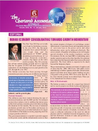 EDITORIAL
Volume XXIII, No. 12, January, 2012
CA Vinod Jain*
* Mr. Vinod Jain, FCA, FCS, FICWA, LL.B., DISA (ICA), Chairman, INMACS and Vinod Kumar & Associates, Member, Central Council, ICAI. vinodjain@inmacs.com, vinodjainca@gmail.com, +91 9811040004
INDIAN ECONOMY CONSOLIDATING TOWARDS GROWTH MOMENTUM
The New Year 2012 has set in with
a new hope for the Indian economy.
In the year 2011, the European
economies have passed through a
very tough time and the
apprehension of "EURO" getting
destabilized and insolvency of 1 or
2 large European economies,
created a big impact on the entire
world economy. The US economy
has off late started gaining grounds and it is expected
that the 1st quarter of 2012 will show much stronger
indications of consolidating recovery and growth in the
US, through the year 2012.
The Indian economy has been passing through
tremendous pressure arising out of inflation and impact
of rising interest
rates at the
instance of RBI
monetary policy. A
heavy successive
increase in the
interest rates has
s e v e r e l y
impacted the
industry and its growth plan.
Current Scenario
The inflation rates have started showing the sign of
downward tendency and the RBI and the Government
seems to have taken a view to stabilize the interest rates
at this level and may consider some relief after watching
the situation for few months. The recovery of industrial
production growth rates in November and increase in
exports are being seen as an initial indication of a major
consolidation of the Indian economy, preparing itself for
a major growth in 2012-13.
The government initiative is needed to provide support
to the power sector and the infrastructure sector so that
the current situation of absence of coal linkage, poorer
disbursement of sanctioned loans and stagnating sanction
of new term loan to the power sector and other
infrastructure sector can be addressed effectively. The
severe crunch of liquidity in banking sector will require
special attention of the market regulators and the
Government. On the one hand RBI is undertaking open
market operation and on the other hand the Government
borrowing from the financial market has increased beyond
proportion. The fiscal deficit is expected to be much
beyond the budgetary figure.
The government may consider investment of surplus cash
of more than Rs. 2000, 000 Crores with public sector
undertakings to further capitalize the banks, infrastructure
projects and other areas where equity funding can give
a big push to the growth. PSU's have more than Rs. 2
lac crore internal accrual on an annual basis. These are
to be channelised for effective usage.
Role of Professionals
The Indian economy is ready for a major leap forward
and we need to prepare our clients to plan and implement
significant
growth. It is
v e r y
important to
e n s u r e
c o r p o r a t e
governance
and business
ethics are
inculcated into our clients, with a view to ensure sustained
long term growth of corporate sector clients. The recent
jerks to a certain sections of industry in relation to 2G
scam is sufficient indication of the need for ethical
practices and be committed towards transparency, true
and fair disclosure, creation of value and growth in a
dignified ethical manner.
The recent jerks to certain sections of industry
in relation to 2G scam is sufficient indication
of the need for ethical practices and be
committed towards transparency, true and fair
disclosure, creation of value and growth in a
dignified ethical manner.
The recovery of industrial production
growth rates in November and increase
in exports are being seen as an initial
indication of a major consolidation of
the Indian economy, preparing itself for
a major growth in 2012-13.
 