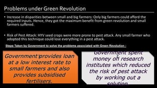 Problems under Green Revolution
• Increase in disparities between small and big farmers: Only big farmers could afford the
required inputs. Hence, they got the maximum benefit from green revolution and small
farmers suffered.
• Risk of Pest Attack: HYV seed crops were more prone to pest attack. Any small farmer who
adopted this technique could lose everything in a pest attack.
Image by: kailashafoundation.org
Image By: toppr.com
Steps Taken by Government to solve the problems associated with Green Revolution :
1. 2.
 