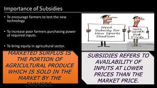 Importance of Subsidies
• To encourage farmers to test the new
technology.
• To increase poor farmers purchasing power
of required inputs.
• To bring equity in agricultural sector.
Image by: kailashafoundation.org
Image By: toppr.com
 