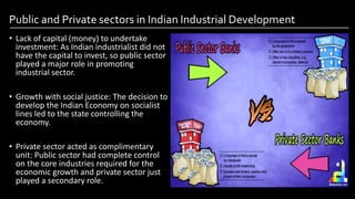 Public and Private sectors in Indian Industrial Development
• Lack of capital (money) to undertake
investment: As Indian industrialist did not
have the capital to invest, so public sector
played a major role in promoting
industrial sector.
• Growth with social justice: The decision to
develop the Indian Economy on socialist
lines led to the state controlling the
economy.
• Private sector acted as complimentary
unit: Public sector had complete control
on the core industries required for the
economic growth and private sector just
played a secondary role.
Image by: kailashafoundation.org
Image By: toppr.com
 