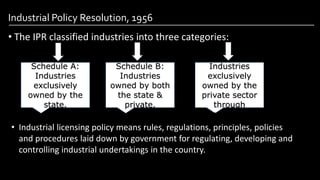 Industrial Policy Resolution, 1956
• The IPR classified industries into three categories:
Image by: kailashafoundation.org
Image By: toppr.com
Schedule A:
Industries
exclusively
owned by the
state.
Schedule B:
Industries
owned by both
the state &
private.
Schedule C:
Industries
exclusively
owned by the
private sector
through
License Raj.
• Industrial licensing policy means rules, regulations, principles, policies
and procedures laid down by government for regulating, developing and
controlling industrial undertakings in the country.
 