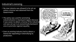 Industrial Licensing
• No new industry was allowed to be set up
unless a license was obtained from the
Government.
• The policy was used for promoting
industrialisation in backward regions because
it was easier to obtain a license if the industrial
unit was set up in an economically backward
area to promote regional equality.
• Even an existing industry had to obtain a
license for expanding or diversifying its
production.
Image by: kailashafoundation.org
Image By: toppr.com
 