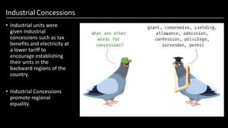 Industrial Concessions
• Industrial units were
given industrial
concessions such as tax
benefits and electricity at
a lower tariff to
encourage establishing
their units in the
backward regions of the
country.
• Industrial Concessions
promote regional
equality.
Image by: kailashafoundation.org
Image By: toppr.com
 