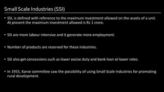 Small Scale Industries (SSI)
• SSI, is defined with reference to the maximum investment allowed on the assets of a unit.
At present the maximum investment allowed is Rs 1 crore.
• SSI are more labour intensive and it generate more employment.
• Number of products are reserved for these industries.
• SSI also get concessions such as lower excise duty and bank loan at lower rates.
• In 1955, Karve committee saw the possibility of using Small Scale Industries for promoting
rural development.
Image by: kailashafoundation.org
Image By: toppr.com
 