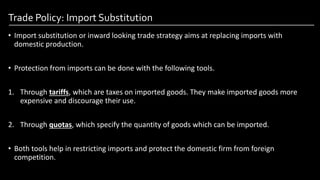Trade Policy: Import Substitution
• Import substitution or inward looking trade strategy aims at replacing imports with
domestic production.
• Protection from imports can be done with the following tools.
1. Through tariffs, which are taxes on imported goods. They make imported goods more
expensive and discourage their use.
2. Through quotas, which specify the quantity of goods which can be imported.
• Both tools help in restricting imports and protect the domestic firm from foreign
competition.
Image by: kailashafoundation.org
Image By: toppr.com
 