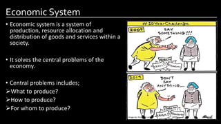 Economic System
• Economic system is a system of
production, resource allocation and
distribution of goods and services within a
society.
• It solves the central problems of the
economy.
• Central problems includes;
What to produce?
How to produce?
For whom to produce?
Image by: Pinterest.com
 