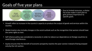Goals of five year plans
• Due to limited resources, a choice
has to be made in each plan to
give primary importance to
specific goals.
Image by: kailashafoundation.org
Image By: toppr.com
• Growth refers to increase in the country’s capacity to produce the output of goods and services within the
country.
• Modernisation also includes changes in the social outlook such as the recognition that women should have
the same rights as men.
• Self reliance policy was considered a necessity in order to reduce our dependence on foreign countries to
avoid foreign interference.
• Equity ensures that the benefit of economic prosperity reaches the poor section instead of being enjoyed
only by the rich section.
Image by: topperlearning.com
 