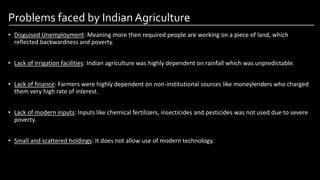 Problems faced by Indian Agriculture
• Disguised Unemployment: Meaning more then required people are working on a piece of land, which
reflected backwardness and poverty.
• Lack of Irrigation facilities: Indian agriculture was highly dependent on rainfall which was unpredictable.
• Lack of finance: Farmers were highly dependent on non-institutional sources like moneylenders who charged
them very high rate of interest.
• Lack of modern inputs: Inputs like chemical fertilizers, insecticides and pesticides was not used due to severe
poverty.
• Small and scattered holdings: It does not allow use of modern technology.
Image by: kailashafoundation.org
Image By: toppr.com
 