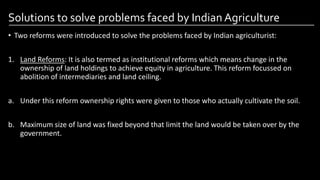 Solutions to solve problems faced by Indian Agriculture
• Two reforms were introduced to solve the problems faced by Indian agriculturist:
1. Land Reforms: It is also termed as institutional reforms which means change in the
ownership of land holdings to achieve equity in agriculture. This reform focussed on
abolition of intermediaries and land ceiling.
a. Under this reform ownership rights were given to those who actually cultivate the soil.
b. Maximum size of land was fixed beyond that limit the land would be taken over by the
government.
Image by: kailashafoundation.org
Image By: toppr.com
 