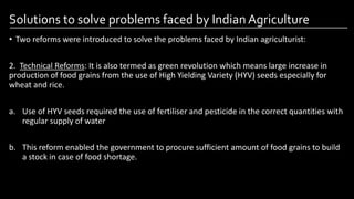Solutions to solve problems faced by Indian Agriculture
• Two reforms were introduced to solve the problems faced by Indian agriculturist:
2. Technical Reforms: It is also termed as green revolution which means large increase in
production of food grains from the use of High Yielding Variety (HYV) seeds especially for
wheat and rice.
a. Use of HYV seeds required the use of fertiliser and pesticide in the correct quantities with
regular supply of water
b. This reform enabled the government to procure sufficient amount of food grains to build
a stock in case of food shortage.
Image by: kailashafoundation.org
Image By: toppr.com
 