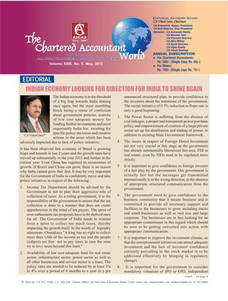 EDITORIAL
Volume XXIII, No. 5, May, 2012
CAVinod Jain*
* Mr. Vinod Jain, FCA, FCS, FICWA, LL.B., DISA (ICA), Chairman, INMACS and Vinod Kumar & Associates, Member, Central Council, ICAI. vinodjain@inmacs.com, vinodjainca@gmail.com, +91 9811040004
INDIAN ECONOMY LOOKING FOR DIRECTION FOR INDIA TO SHINE AGAIN
The Indian economy is in the threshold
of a big leap towards India shining
once again, but the main stumbling
block being a sense of confusion
about government policies, scarcity
of low cost adequate money for
funding further investments and most
importantly India Inc. awaiting for
specific policy decisions and creative
actions in the areas which has been
adversely impacted due to lack of policy initiative.
It has been observed that economy of Brazil is growing
leaps and bounds in last 2 years and the growth rates have
moved up substantially in the year 2011 and further in the
current year. Even China has regained its momentum of
growth. If Brazil and China can grow, there is no reason
why India cannot grow that fast. It may be very important
for the Government of India to confidently move and take
policy initiatives in respect of the following :
1. Income Tax Department should be advised by the
Government to not to play their aggressive role of
collection of taxes. As a ruling government, it is the
responsibility of the government to ensure that the tax
collection is done in a manner that does not create
apprehension in the mind of tax payers. The spree of
over enthusiastic tax proposals have to be shelved once
for all. The Government of India needs to restrain
from a spree to collect too much taxes, thereby
impacting the growth itself. In the words of legendry
statesman, Chanakaya "A king has no right to collect
more than 1/6th of the income as tax and the people
(subject) are free not to pay taxes in case the state
try to levy taxes beyond this limit."
2. Availability of low cost adequate fund for real estate
sector, infrastructure sector, power sector as well as
all other businesses and service sector is a must. The
policy rates are needed to be reduced by at least 3%
to 4% over a period of 6 months to a year in a pre
announced structured plan, to provide confidence to
the investors about the intentions of the government.
The recent initiative of 0.5% reduction in Repo rate is
only a good beginning.
3. The Power Sector is suffering from the absence of
coal linkages, a proper and transparent power purchase
policy and empowerment of creation of a large private
sector set up for distribution and trading of power, in
addition to existing State Government framework.
4. The issues in respect of Foreign Direct Investment
are not very crucial at this stage as the government
has already substantially liberalized this area. FDI in
real estate, even by NRIs need to be regulated more
strictly.
5. It is important to give confidence to foreign investor
of a fair play by the government. Our government is
actually fair but the messages get transmitted
internationally is in the wrong direction, in the absence
of appropriate structured communication from the
government.
6. The government need to give confidence to the
business community that it means business and is
committed to provide all necessary support and
facilities to the businesses to grow including micro
and small businesses as well as mid size and large
corporate. The businesses are in fact looking for an
appropriate commitment in this regard which should
be seen to be getting converted into action with
appropriate communication.
7. It is important to improve the investment climate, so
that the entrepreneurial initiatives can attract adequate
investment and the lack of investors' confidence
currently prevailing in the stock market is to be
addressed effectively by bringing in regulatory
changes.
8. It is important for the government to consider
mandatory valuation of IPO or FPO, independent
Contd ... on page 8
ANNUAL SUBSCRIPTION
For Chartered Accountants:
Rs. 600/- (Single Copy Rs. 60/-)
For Others:
Rs. 750/- (Single copy Rs. 75/-)
 