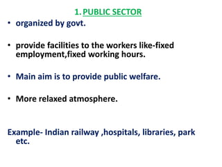 1. PUBLIC SECTOR 
• organized by govt. 
• provide facilities to the workers like-fixed 
employment,fixed working hours. 
• Main aim is to provide public welfare. 
• More relaxed atmosphere. 
Example- Indian railway ,hospitals, libraries, park 
etc. 
 