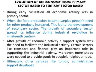 EVOLUTION OF AN ECONOMY FROM PRIMARY 
SECTOR BASED TO TERTIARY SECTOR BASED 
• During early civilization all economic activity was in 
primary sector. 
• When the food production became surplus people’s need 
for other products increased. This led to the development 
of secondary sector. The growth of secondary sector 
spread its influence during industrial revolution in 
nineteenth century. 
• After growth of economic activity a support system was 
the need to facilitate the industrial activity. Certain sectors 
like transport and finance play an important role in 
supporting the industrial activity. Moreover, more shops 
were needed to provide goods in people’s neighbourhood. 
• Ultimately, other services like tuition, administrative 
support developed. 
 