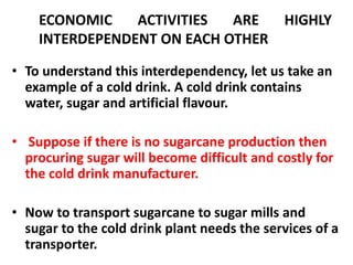 ECONOMIC ACTIVITIES ARE HIGHLY 
INTERDEPENDENT ON EACH OTHER 
• To understand this interdependency, let us take an 
example of a cold drink. A cold drink contains 
water, sugar and artificial flavour. 
• Suppose if there is no sugarcane production then 
procuring sugar will become difficult and costly for 
the cold drink manufacturer. 
• Now to transport sugarcane to sugar mills and 
sugar to the cold drink plant needs the services of a 
transporter. 
 