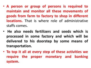 • A person or group of persons is required to 
maintain and monitor all these movements of 
goods from farm to factory to shop in different 
locations. That is where role of administrative 
staffs comes. 
• He also needs fertilizers and seeds which is 
processed in some factory and which will be 
delivered to his doorstep by some means of 
transportation. 
• To top it all at every step of these activities we 
require the proper monetary and banking 
system. 
 