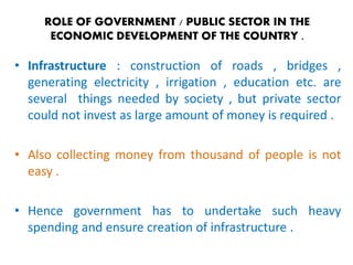 ROLE OF GOVERNMENT / PUBLIC SECTOR IN THE 
ECONOMIC DEVELOPMENT OF THE COUNTRY . 
• Infrastructure : construction of roads , bridges , 
generating electricity , irrigation , education etc. are 
several things needed by society , but private sector 
could not invest as large amount of money is required . 
• Also collecting money from thousand of people is not 
easy . 
• Hence government has to undertake such heavy 
spending and ensure creation of infrastructure . 
 