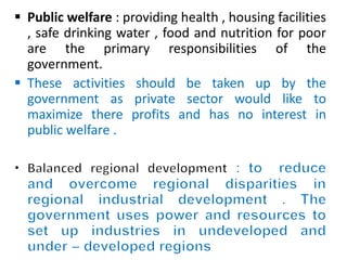  Public welfare : providing health , housing facilities 
, safe drinking water , food and nutrition for poor 
are the primary responsibilities of the 
government. 
 These activities should be taken up by the 
government as private sector would like to 
maximize there profits and has no interest in 
public welfare . 
 