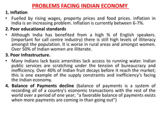 PROBLEMS FACING INDIAN ECONOMY 
1. Inflation 
• Fuelled by rising wages, property prices and food prices. inflation in 
India is an increasing problem. Inflation is currently between 6-7%. 
2. Poor educational standards 
• Although India has benefited from a high % of English speakers. 
(important for call centre industry) there is still high levels of illiteracy 
amongst the population. It is worse in rural areas and amongst women. 
Over 50% of Indian women are illiterate. 
3. Poor Infrastructure. 
• Many Indians lack basic amenities lack access to running water. Indian 
public services are scratching under the tension of bureaucracy and 
inefficiency. Over 40% of Indian fruit decays before it reach the market; 
this is one example of the supply constraints and inefficiency’s facing 
the Indian economy. 
4. Balance of Payments decline (balance of payments is a system of 
recording all of a country's economic transactions with the rest of the 
world over a period of one year; "a favorable balance of payments exists 
when more payments are coming in than going out") 
 