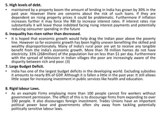 5. High levels of debt. 
• maintained by a property boom the amount of lending in India has grown by 30% in the 
past year. However there are concerns about the risk of such loans. If they are 
dependent on rising property prices it could be problematic. Furthermore if inflation 
increases further it may force the RBI to increase interest rates. If interest rates rise 
substantially it will leave those indebted facing rising interest payments and potentially 
reducing consumer spending in the future 
6. Inequality has risen rather than decreased. 
• It is hoped that economic growth would help drag the Indian poor above the poverty 
line. However so far economic growth has been highly uneven benefiting the skilled and 
wealthy disproportionately. Many of India’s rural poor are yet to receive any tangible 
benefit from the India’s economic growth. More than 78 million homes do not have 
electricity. 33% (268million) of the population live on less than $1 per day. Furthermore 
with the spread of television in Indian villages the poor are increasingly aware of the 
disparity between rich and poor. (3) 
7. Large Budget Deficit. 
• India has one of the largest budget deficits in the developing world. Excluding subsidies 
it amounts to nearly 8% of GDP. Although it is fallen a little in the past year. It still allows 
little scope for increasing investment in public services like health and education. 
8. Rigid labour Laws. 
• As an example Firms employing more than 100 people cannot fire workers without 
government permission. The effect of this is to discourage firms from expanding to over 
100 people. It also discourages foreign investment. Trades Unions have an important 
political power base and governments often shy away from tackling potentially 
politically sensitive labour laws. 
 