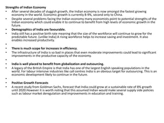 Strengths of Indian Economy 
• After several decades of sluggish growth, the Indian economy is now amongst the fastest growing 
economy in the world. Economic growth is currently 8-9%, second only to China. 
• Despite several problems facing the Indian economy many economists point to potential strengths of the 
Indian economy which could enable it to continue to benefit from high levels of economic growth in the 
future. 
• Demographics of India are favourable. 
• India still has a positive birth rate meaning that the size of the workforce will continue to grow for the 
predictable future. (unlike India) A rising workforce helps to increase saving and investment. It also 
enables increased productivity. 
• 
• There is much scope for increases in efficiency. 
• The infrastructure of India is so bad in places that even moderate improvements could lead to significant 
improvements in the productive capacity of the economy. 
• 
• India is well placed to benefit from globalization and outsourcing. 
• A legacy of the British Empire is that India has one of the largest English speaking populations in the 
world. For labour intensive industries like call centres India is an obvious target for outsourcing. This is an 
economic development likely to continue in the future. 
• 
• Positive Growth Forecasts 
• A recent study from Goldman Sachs, forecast that India could grow at a sustainable rate of 8% growth 
until 2020.However it is worth noting that this assumed Indian would make several supply side policies 
such as labour market deregulation and improvements in education and training. 
 