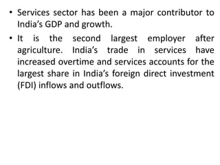 • Services sector has been a major contributor to 
India’s GDP and growth. 
• It is the second largest employer after 
agriculture. India’s trade in services have 
increased overtime and services accounts for the 
largest share in India’s foreign direct investment 
(FDI) inflows and outflows. 
 