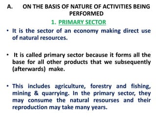 A. ON THE BASIS OF NATURE OF ACTIVITIES BEING 
PERFORMED 
1. PRIMARY SECTOR 
• It is the sector of an economy making direct use 
of natural resources. 
• It is called primary sector because it forms all the 
base for all other products that we subsequently 
(afterwards) make. 
• This includes agriculture, forestry and fishing, 
mining & quarrying. In the primary sector, they 
may consume the natural resourses and their 
reproduction may take many years. 
 