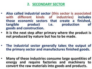2. SECONDARY SECTOR 
• Also called industrial sector (this sector is associated 
with different kinds of industries) includes 
those economic sectors that create a finished, 
tangible product i.e. production of 
goods and construction. 
• It is the next step after primary where the product is 
not produced by nature but has to be made. 
• The industrial sector generally takes the output of 
the primary sector and manufactures finished goods. 
• Many of these industries consume large quantities of 
energy and require factories and machinery to 
convert the raw materials into goods and products. 
 