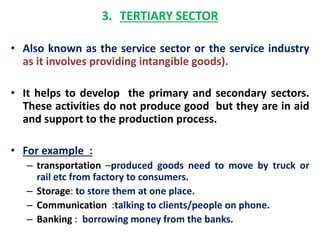 3. TERTIARY SECTOR 
• Also known as the service sector or the service industry 
as it involves providing intangible goods). 
• It helps to develop the primary and secondary sectors. 
These activities do not produce good but they are in aid 
and support to the production process. 
• For example : 
– transportation –produced goods need to move by truck or 
rail etc from factory to consumers. 
– Storage: to store them at one place. 
– Communication :talking to clients/people on phone. 
– Banking : borrowing money from the banks. 
 