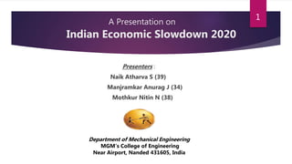A Presentation on
Indian Economic Slowdown 2020
Presenters :
Naik Atharva S (39)
Manjramkar Anurag J (34)
Mothkur Nitin N (38)
Department of Mechanical Engineering
MGM’s College of Engineering
Near Airport, Nanded 431605, India
1
 