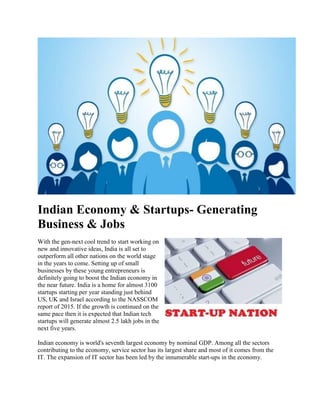 Indian Economy & Startups- Generating
Business & Jobs
With the gen-next cool trend to start working on
new and innovative ideas, India is all set to
outperform all other nations on the world stage
in the years to come. Setting up of small
businesses by these young entrepreneurs is
definitely going to boost the Indian economy in
the near future. India is a home for almost 3100
startups starting per year standing just behind
US, UK and Israel according to the NASSCOM
report of 2015. If the growth is continued on the
same pace then it is expected that Indian tech
startups will generate almost 2.5 lakh jobs in the
next five years.
Indian economy is world's seventh largest economy by nominal GDP. Among all the sectors
contributing to the economy, service sector has its largest share and most of it comes from the
IT. The expansion of IT sector has been led by the innumerable start-ups in the economy.
 