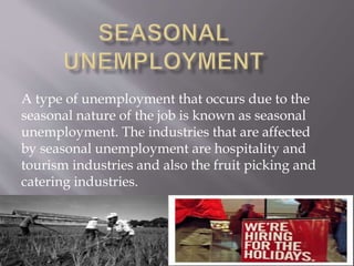 A type of unemployment that occurs due to the 
seasonal nature of the job is known as seasonal 
unemployment. The industries that are affected 
by seasonal unemployment are hospitality and 
tourism industries and also the fruit picking and 
catering industries. 
 