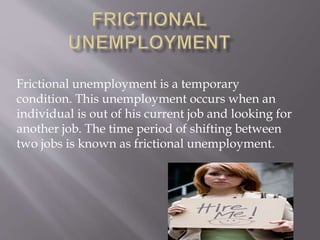 Frictional unemployment is a temporary 
condition. This unemployment occurs when an 
individual is out of his current job and looking for 
another job. The time period of shifting between 
two jobs is known as frictional unemployment. 
 