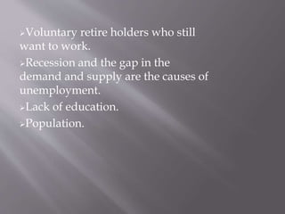Voluntary retire holders who still 
want to work. 
Recession and the gap in the 
demand and supply are the causes of 
unemployment. 
Lack of education. 
Population. 
 