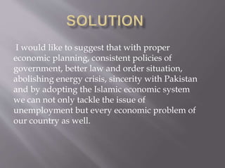 I would like to suggest that with proper 
economic planning, consistent policies of 
government, better law and order situation, 
abolishing energy crisis, sincerity with Pakistan 
and by adopting the Islamic economic system 
we can not only tackle the issue of 
unemployment but every economic problem of 
our country as well. 
 