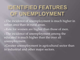 The incidence of unemployment is much higher in 
urban area than in rural areas. 
Rate for women are higher than those of men. 
The incidence of unemployment among the 
educated is much higher than the over all 
unemployment. 
Greater unemployment in agricultural sector than 
in industrial and other major sectors. 
 