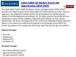 Indian Edible Oil Market: Trends and
Opportunities (2014-2019)
The report titled “Indian Edible Oil Market: Trends and Opportunities (2014-2019)’’
provides an in-depth analysis of the Indian edible oil market with focus on four major oil
segments – the established markets of Palm Oil and Soyabean Oil and the growing
markets of oils like Rapeseed and Sunflower oil. The report assesses the production and
consumption trends of Palm, Soyabean, Rapeseed and Sunflower oil. Also, the key
opportunities, the factors driving growth of the market and challenges being faced by the
players in the industry are outlined and analyzed in the forecasted period (2014-19).
Further, key players of the industry like Ruchi Soya, Agro-Tech and JVL Agro are profiled.
Segment Coverage:
• Palm Oil
• Soybean Oil
• Rapeseed Oil
• Sunflower Oil
Company Coverage:
• Ruchi Soya Industries Limited
• Agro Tech Foods Limited
• JVL Agro Industries Limited
 